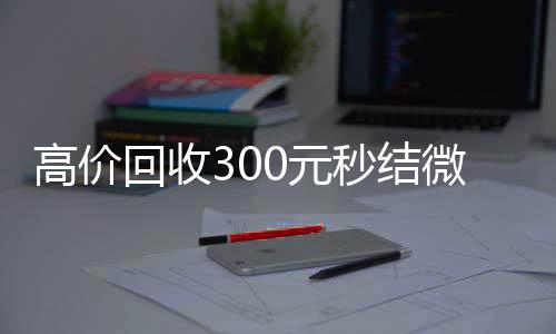 高价回收300元秒结在线24小时回收vx微信（高价回收300元秒结微信是干嘛的）